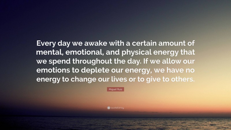 Miguel Ruiz Quote: “Every day we awake with a certain amount of mental, emotional, and physical energy that we spend throughout the day. If we allow our emotions to deplete our energy, we have no energy to change our lives or to give to others.”