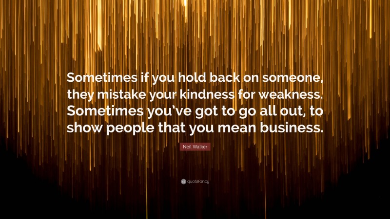 Neil Walker Quote: “Sometimes if you hold back on someone, they mistake your kindness for weakness. Sometimes you’ve got to go all out, to show people that you mean business.”
