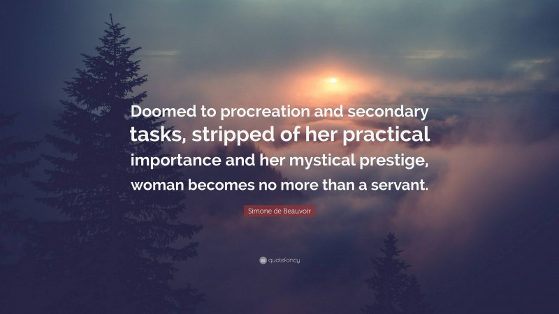 Simone de Beauvoir Quote: “Doomed to procreation and secondary tasks, stripped of her practical importance and her mystical prestige, woman becomes no more than a servant.”