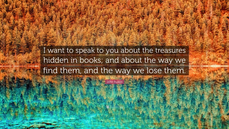 John Ruskin Quote: “I want to speak to you about the treasures hidden in books; and about the way we find them, and the way we lose them.”
