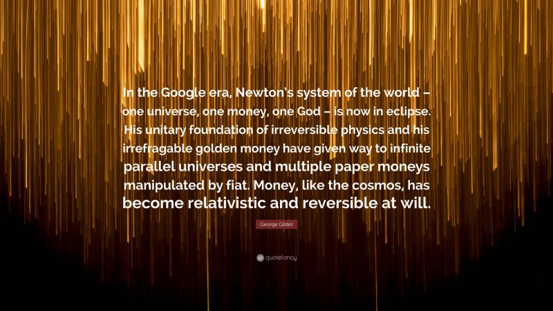 George Gilder Quote: “In the Google era, Newton’s system of the world – one universe, one money, one God – is now in eclipse. His unitary foundation of irreversible physics and his irrefragable golden money have given way to infinite parallel universes and multiple paper moneys manipulated by fiat. Money, like the cosmos, has become relativistic and reversible at will.”