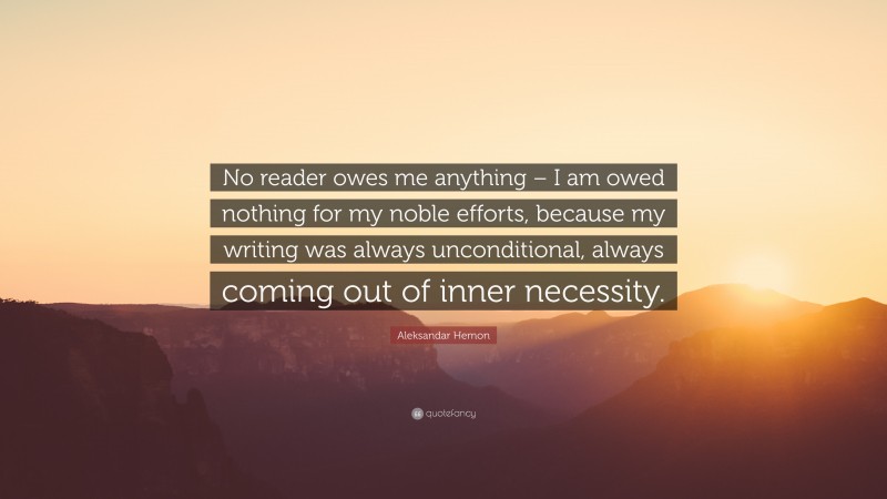 Aleksandar Hemon Quote: “No reader owes me anything – I am owed nothing for my noble efforts, because my writing was always unconditional, always coming out of inner necessity.”