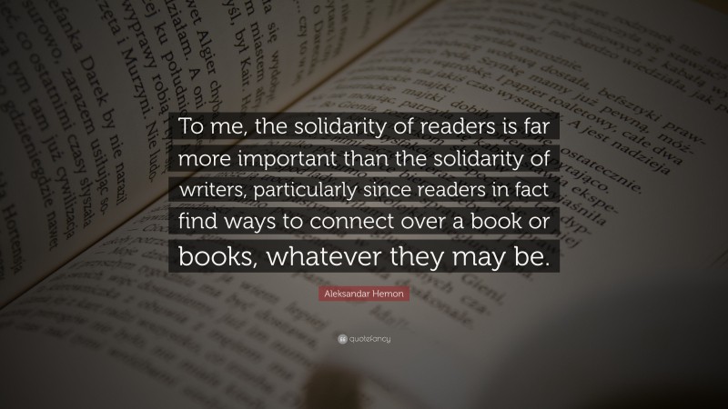 Aleksandar Hemon Quote: “To me, the solidarity of readers is far more important than the solidarity of writers, particularly since readers in fact find ways to connect over a book or books, whatever they may be.”