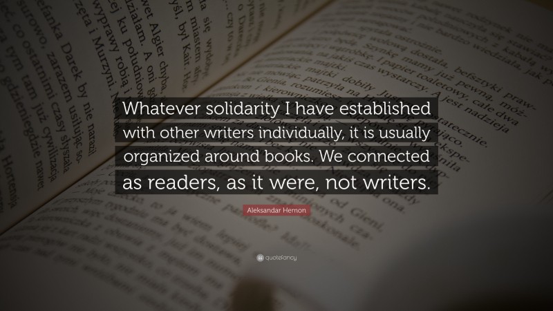 Aleksandar Hemon Quote: “Whatever solidarity I have established with other writers individually, it is usually organized around books. We connected as readers, as it were, not writers.”