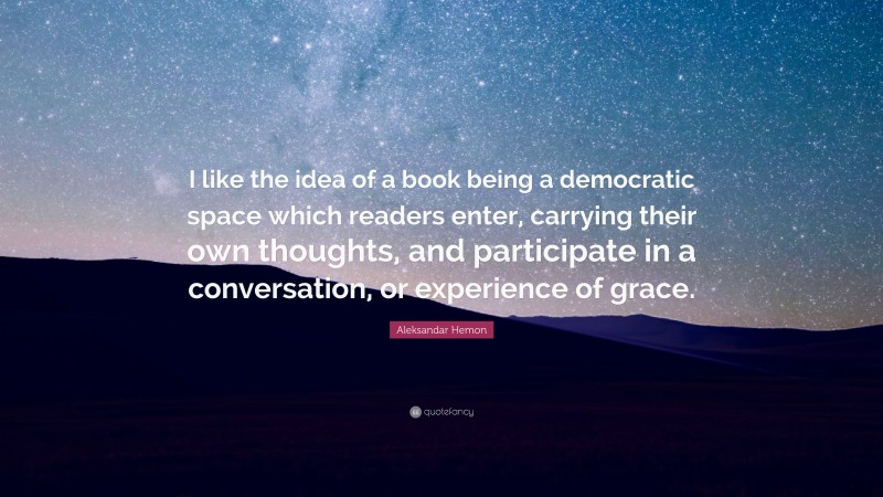 Aleksandar Hemon Quote: “I like the idea of a book being a democratic space which readers enter, carrying their own thoughts, and participate in a conversation, or experience of grace.”