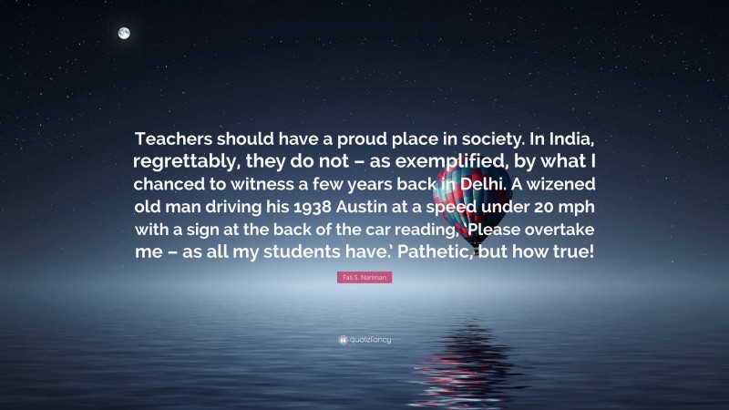 Fali S. Nariman Quote: “Teachers should have a proud place in society. In India, regrettably, they do not – as exemplified, by what I chanced to witness a few years back in Delhi. A wizened old man driving his 1938 Austin at a speed under 20 mph with a sign at the back of the car reading, ‘Please overtake me – as all my students have.’ Pathetic, but how true!”
