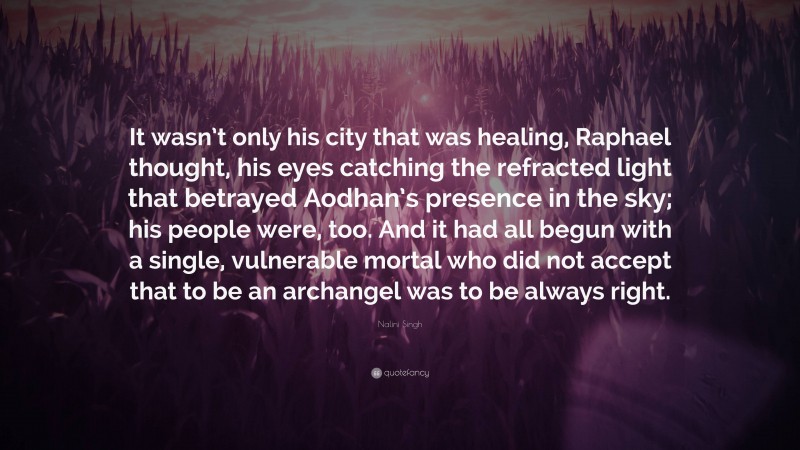 Nalini Singh Quote: “It wasn’t only his city that was healing, Raphael thought, his eyes catching the refracted light that betrayed Aodhan’s presence in the sky; his people were, too. And it had all begun with a single, vulnerable mortal who did not accept that to be an archangel was to be always right.”