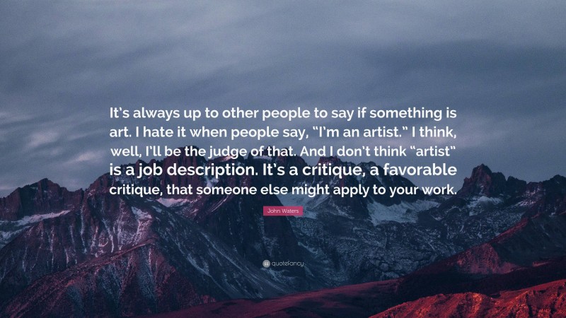 John Waters Quote: “It’s always up to other people to say if something is art. I hate it when people say, “I’m an artist.” I think, well, I’ll be the judge of that. And I don’t think “artist” is a job description. It’s a critique, a favorable critique, that someone else might apply to your work.”