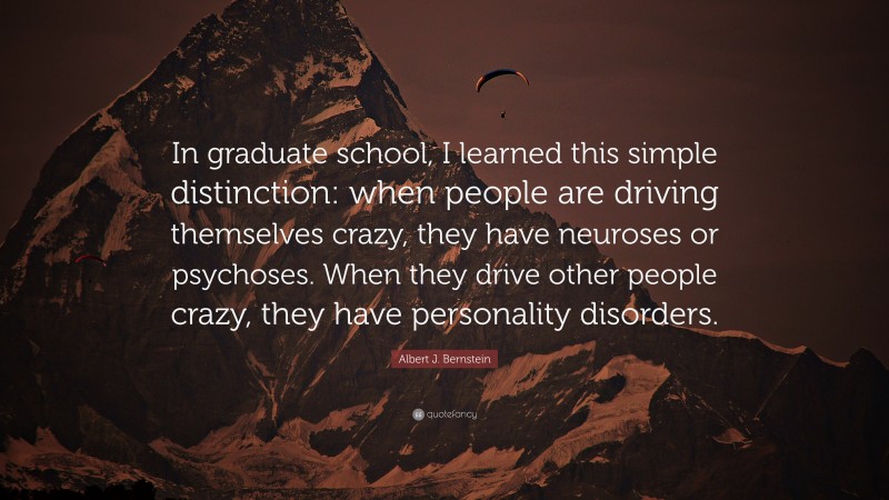 Albert J. Bernstein Quote: “In graduate school, I learned this simple distinction: when people are driving themselves crazy, they have neuroses or psychoses. When they drive other people crazy, they have personality disorders.”
