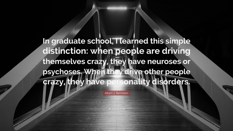 Albert J. Bernstein Quote: “In graduate school, I learned this simple distinction: when people are driving themselves crazy, they have neuroses or psychoses. When they drive other people crazy, they have personality disorders.”