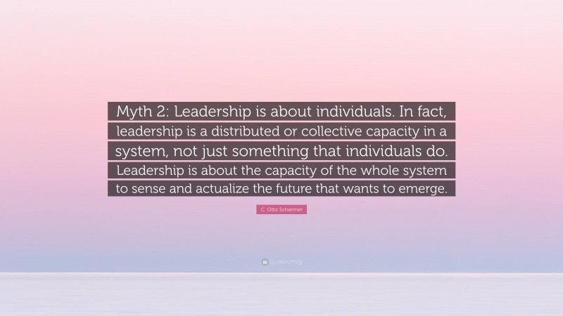 C. Otto Scharmer Quote: “Myth 2: Leadership is about individuals. In fact, leadership is a distributed or collective capacity in a system, not just something that individuals do. Leadership is about the capacity of the whole system to sense and actualize the future that wants to emerge.”