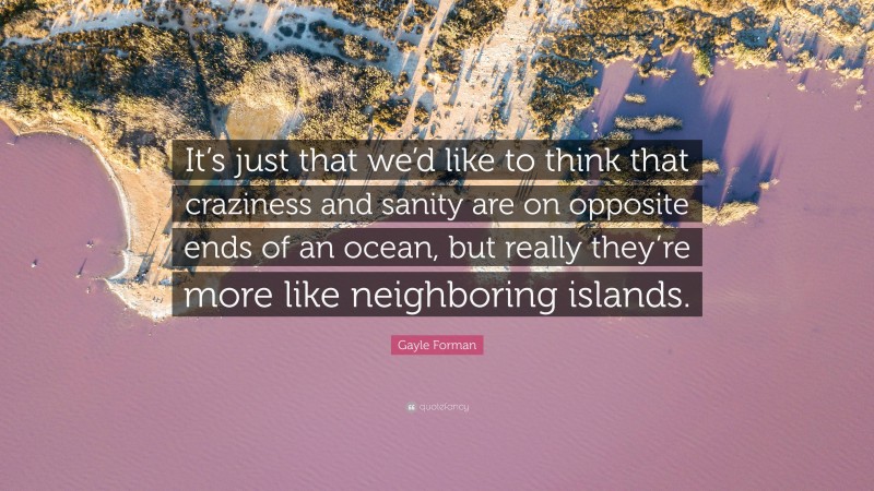 Gayle Forman Quote: “It’s just that we’d like to think that craziness and sanity are on opposite ends of an ocean, but really they’re more like neighboring islands.”