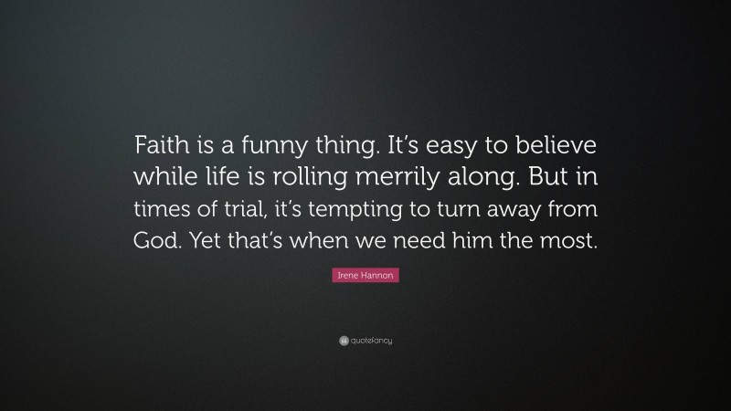 Irene Hannon Quote: “Faith is a funny thing. It’s easy to believe while life is rolling merrily along. But in times of trial, it’s tempting to turn away from God. Yet that’s when we need him the most.”