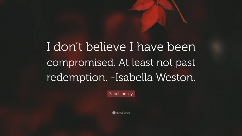Sara Lindsey Quote: “I don’t believe I have been compromised. At least not past redemption. -Isabella Weston.”