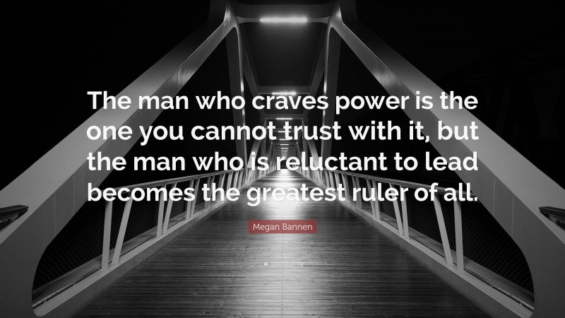 Megan Bannen Quote: “The man who craves power is the one you cannot trust with it, but the man who is reluctant to lead becomes the greatest ruler of all.”