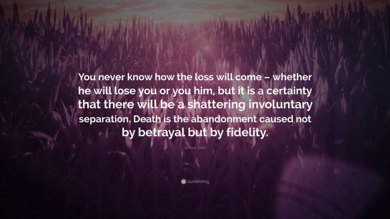 Jeanne Safer Quote: “You never know how the loss will come – whether he will lose you or you him, but it is a certainty that there will be a shattering involuntary separation. Death is the abandonment caused not by betrayal but by fidelity.”