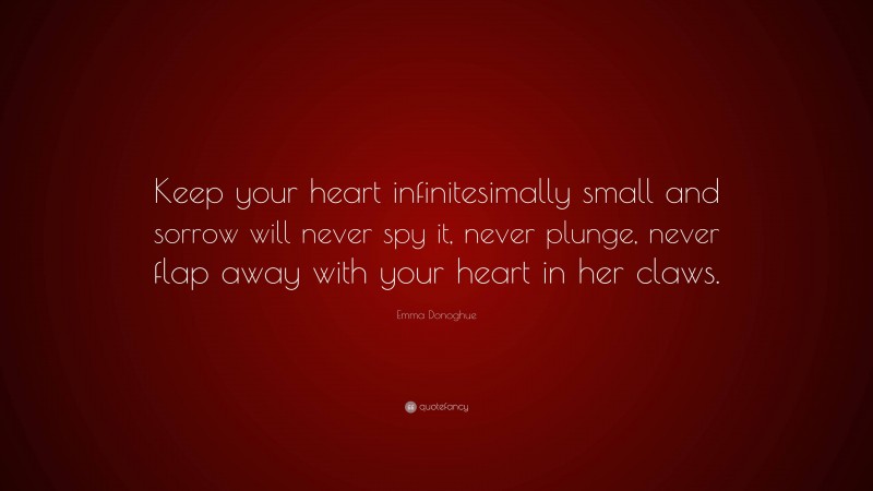 Emma Donoghue Quote: “Keep your heart infinitesimally small and sorrow will never spy it, never plunge, never flap away with your heart in her claws.”