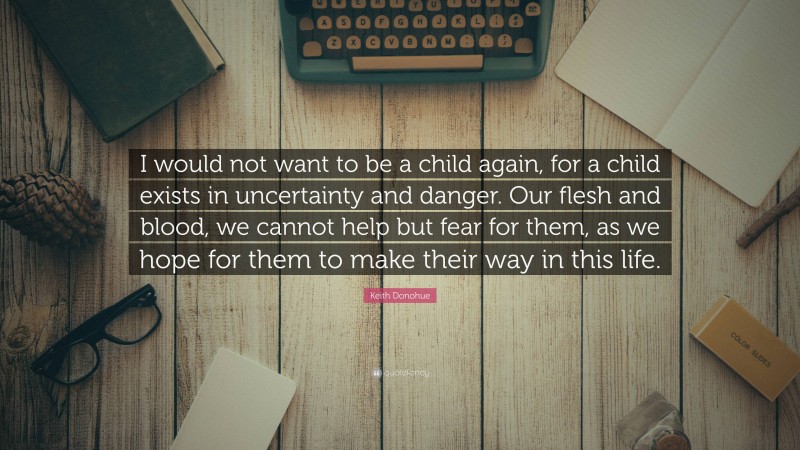 Keith Donohue Quote: “I would not want to be a child again, for a child exists in uncertainty and danger. Our flesh and blood, we cannot help but fear for them, as we hope for them to make their way in this life.”