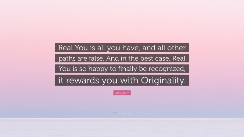 Mary Karr Quote: “Real You is all you have, and all other paths are false. And in the best case, Real You is so happy to finally be recognized, it rewards you with Originality.”