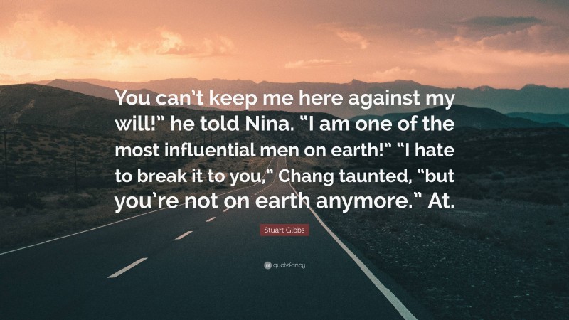 Stuart Gibbs Quote: “You can’t keep me here against my will!” he told Nina. “I am one of the most influential men on earth!” “I hate to break it to you,” Chang taunted, “but you’re not on earth anymore.” At.”