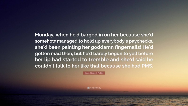 Susan Elizabeth Phillips Quote: “Monday, when he’d barged in on her because she’d somehow managed to hold up everybody’s paychecks, she’d been painting her goddamn fingernails! He’d gotten mad then, but he’d barely begun to yell before her lip had started to tremble and she’d said he couldn’t talk to her like that because she had PMS.”