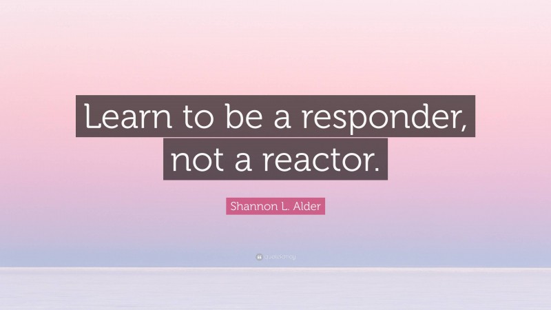 Shannon L. Alder Quote: “Learn to be a responder, not a reactor.”