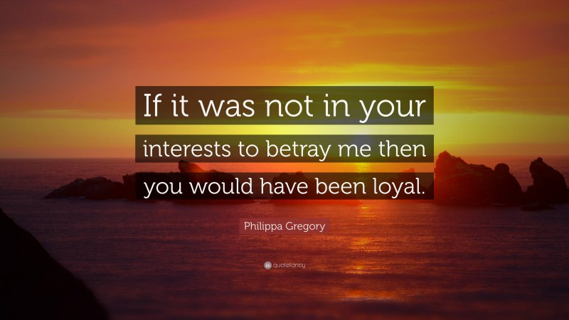 Philippa Gregory Quote: “If it was not in your interests to betray me then you would have been loyal.”