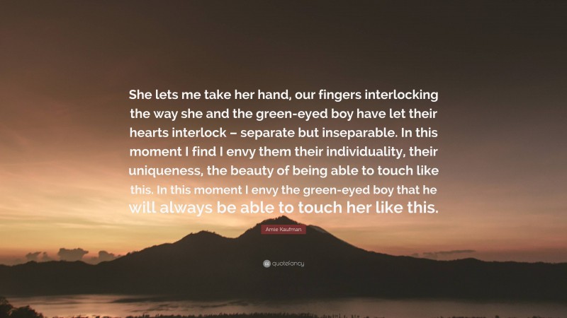 Amie Kaufman Quote: “She lets me take her hand, our fingers interlocking the way she and the green-eyed boy have let their hearts interlock – separate but inseparable. In this moment I find I envy them their individuality, their uniqueness, the beauty of being able to touch like this. In this moment I envy the green-eyed boy that he will always be able to touch her like this.”