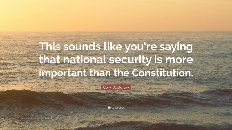 Cory Doctorow Quote: “This sounds like you’re saying that national security is more important than the Constitution.”
