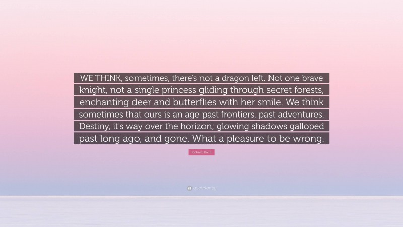 Richard Bach Quote: “WE THINK, sometimes, there’s not a dragon left. Not one brave knight, not a single princess gliding through secret forests, enchanting deer and butterflies with her smile. We think sometimes that ours is an age past frontiers, past adventures. Destiny, it’s way over the horizon; glowing shadows galloped past long ago, and gone. What a pleasure to be wrong.”