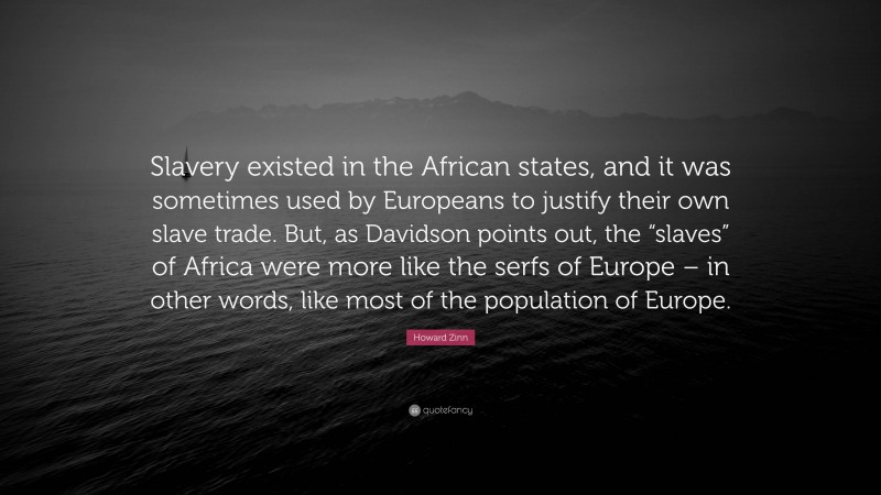 Howard Zinn Quote: “Slavery existed in the African states, and it was sometimes used by Europeans to justify their own slave trade. But, as Davidson points out, the “slaves” of Africa were more like the serfs of Europe – in other words, like most of the population of Europe.”
