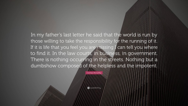 Cormac McCarthy Quote: “In my father’s last letter he said that the world is run by those willing to take the responsibility for the running of it. If it is life that you feel you are missing I can tell you where to find it. In the law courts, in business, in government. There is nothing occurring in the streets. Nothing but a dumbshow composed of the helpless and the impotent.”