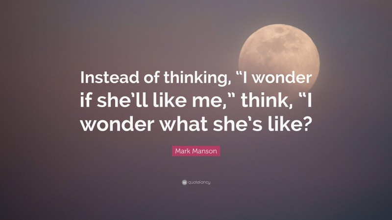 Mark Manson Quote: “Instead of thinking, “I wonder if she’ll like me,” think, “I wonder what she’s like?”