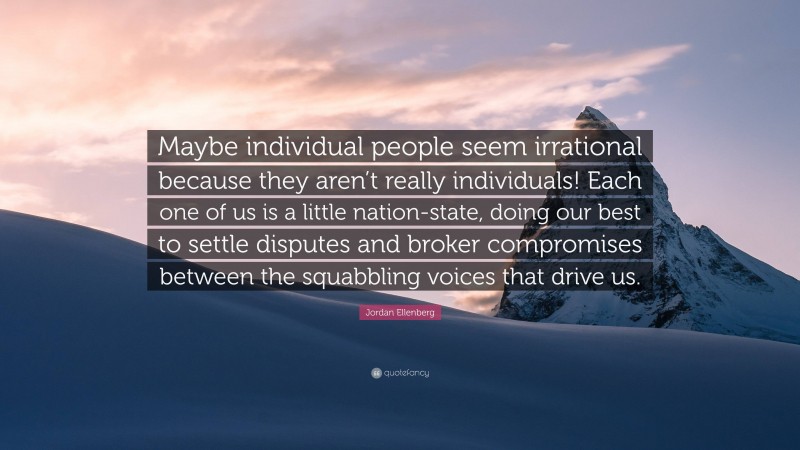 Jordan Ellenberg Quote: “Maybe individual people seem irrational because they aren’t really individuals! Each one of us is a little nation-state, doing our best to settle disputes and broker compromises between the squabbling voices that drive us.”