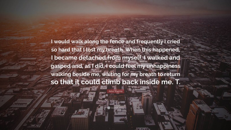 Akhil Sharma Quote: “I would walk along the fence and frequently I cried so hard that I lost my breath. When this happened, I became detached from myself. I walked and gasped and, as I did, I could feel my unhappiness walking beside me, waiting for my breath to return so that it could climb back inside me. T.”