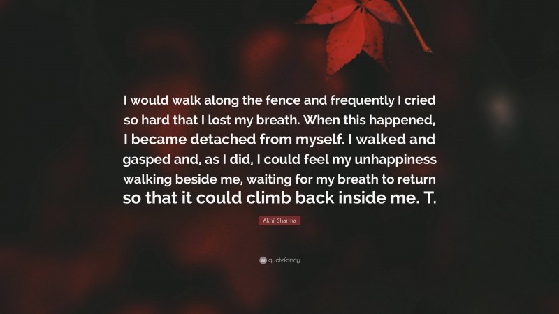 Akhil Sharma Quote: “I would walk along the fence and frequently I cried so hard that I lost my breath. When this happened, I became detached from myself. I walked and gasped and, as I did, I could feel my unhappiness walking beside me, waiting for my breath to return so that it could climb back inside me. T.”