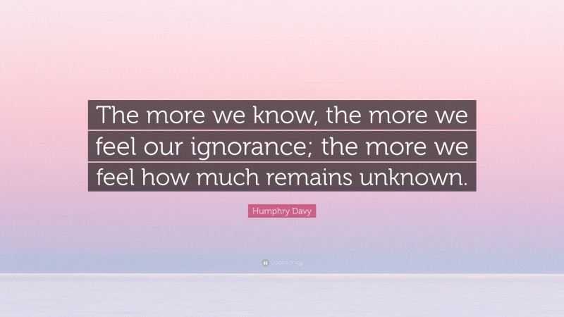 Humphry Davy Quote: “The more we know, the more we feel our ignorance; the more we feel how much remains unknown.”