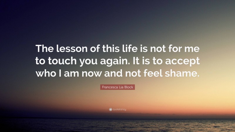 Francesca Lia Block Quote: “The lesson of this life is not for me to touch you again. It is to accept who I am now and not feel shame.”