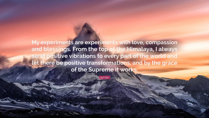 Amit Ray Quote: “My experiments are experiments with love, compassion and blessings. From the top of the Himalaya, I always send positive vibrations to every part of the world and let there be positive transformations, and by the grace of the Supreme it works.”