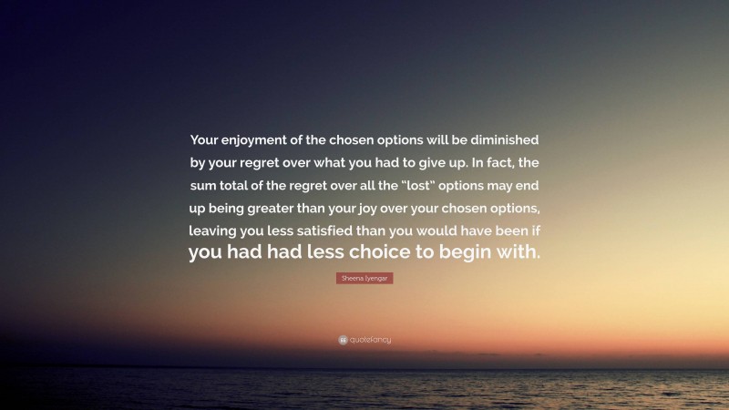 Sheena Iyengar Quote: “Your enjoyment of the chosen options will be diminished by your regret over what you had to give up. In fact, the sum total of the regret over all the “lost” options may end up being greater than your joy over your chosen options, leaving you less satisfied than you would have been if you had had less choice to begin with.”