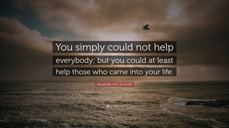 Alexander McCall Smith Quote: “You simply could not help everybody; but you could at least help those who came into your life.”