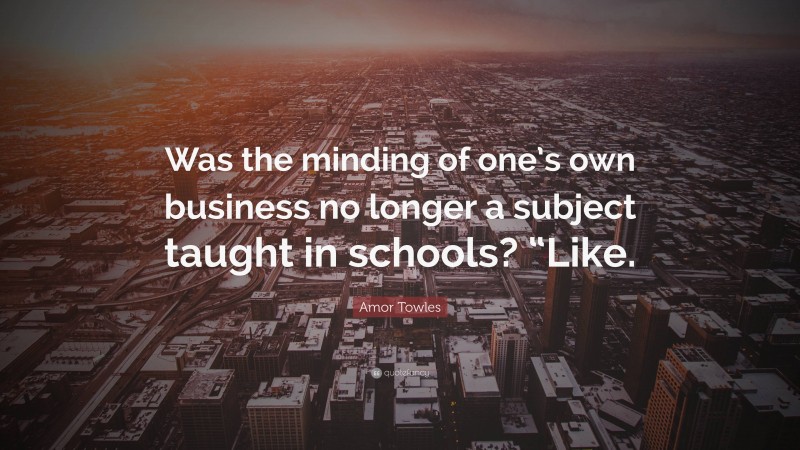 Amor Towles Quote: “Was the minding of one’s own business no longer a subject taught in schools? “Like.”