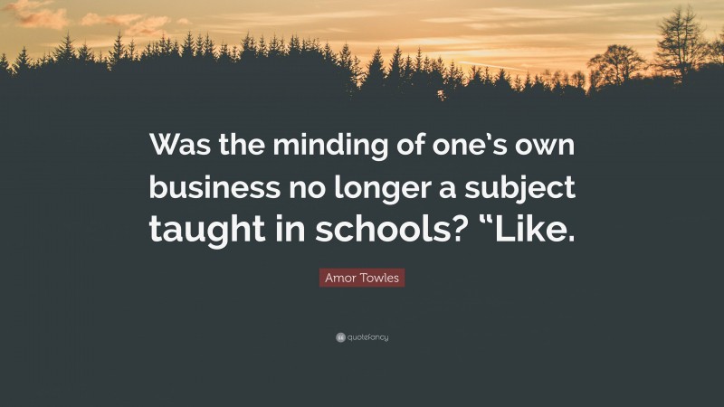 Amor Towles Quote: “Was the minding of one’s own business no longer a subject taught in schools? “Like.”