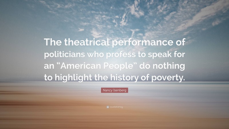 Nancy Isenberg Quote: “The theatrical performance of politicians who profess to speak for an “American People” do nothing to highlight the history of poverty.”