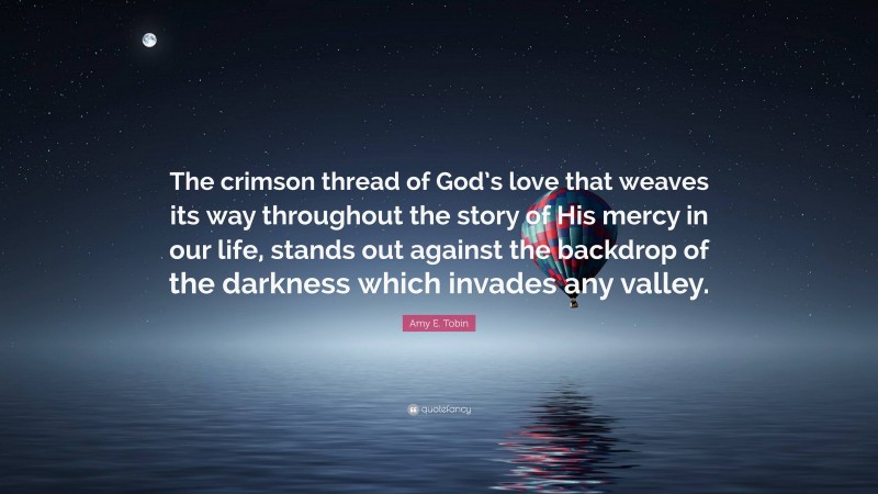 Amy E. Tobin Quote: “The crimson thread of God’s love that weaves its way throughout the story of His mercy in our life, stands out against the backdrop of the darkness which invades any valley.”