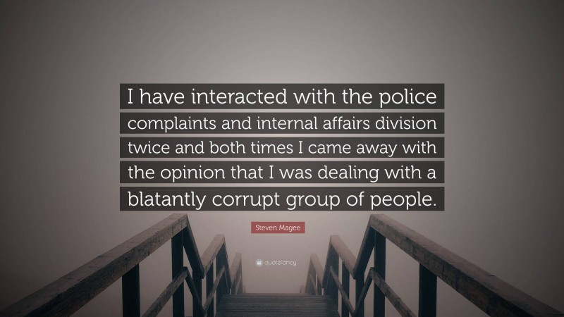 Steven Magee Quote: “I have interacted with the police complaints and internal affairs division twice and both times I came away with the opinion that I was dealing with a blatantly corrupt group of people.”