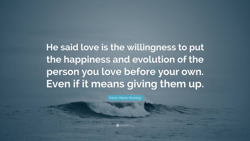 Karen Marie Moning Quote: “He said love is the willingness to put the happiness and evolution of the person you love before your own. Even if it means giving them up.”