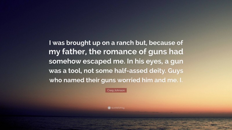 Craig Johnson Quote: “I was brought up on a ranch but, because of my father, the romance of guns had somehow escaped me. In his eyes, a gun was a tool, not some half-assed deity. Guys who named their guns worried him and me. I.”