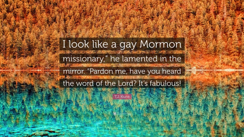 T.J. Klune Quote: “I look like a gay Mormon missionary,” he lamented in the mirror. “Pardon me, have you heard the word of the Lord? It’s fabulous!”