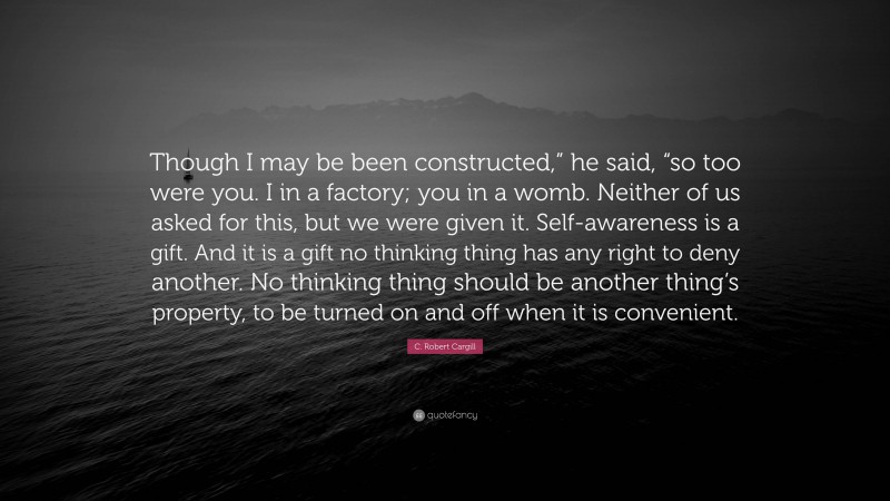 C. Robert Cargill Quote: “Though I may be been constructed,” he said, “so too were you. I in a factory; you in a womb. Neither of us asked for this, but we were given it. Self-awareness is a gift. And it is a gift no thinking thing has any right to deny another. No thinking thing should be another thing’s property, to be turned on and off when it is convenient.”